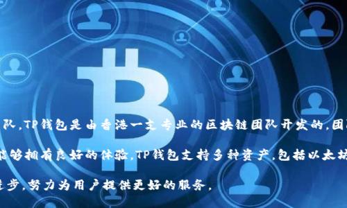 TP钱包（TokenPocket）是一款支持多种区块链资产的钱包应用，致力于为用户提供安全、高效、便捷的数字资产管理服务。关于TP钱包的开发团队，TP钱包是由香港一支专业的区块链团队开发的，团队成员有丰富的区块链技术背景和行业经验。该钱包最初在2018年推出，面对区块链技术的快速发展，TP钱包不断更新和，以满足用户的需求。

TP钱包的开发团队以用户的安全和资产保护为最高原则，他们在技术架构和用户体验方面进行了大量的研究和实践，确保用户在使用过程中能够拥有良好的体验。TP钱包支持多种资产，包括以太坊、比特币、TRON等主流数字货币，并且还提供DApp（去中心化应用）的接入，用户能够通过这个钱包直接与各种去中心化应用进行交互。

总而言之，TP钱包是由一支坚实的区块链技术团队开发的，旨在提供安全可靠的数字资产管理方案，随着区块链技术的发展，TP钱包也在不断进步，努力为用户提供更好的服务。